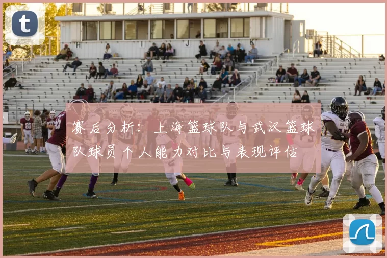 赛后分析：上海篮球队与武汉篮球队球员个人能力对比与表现评估