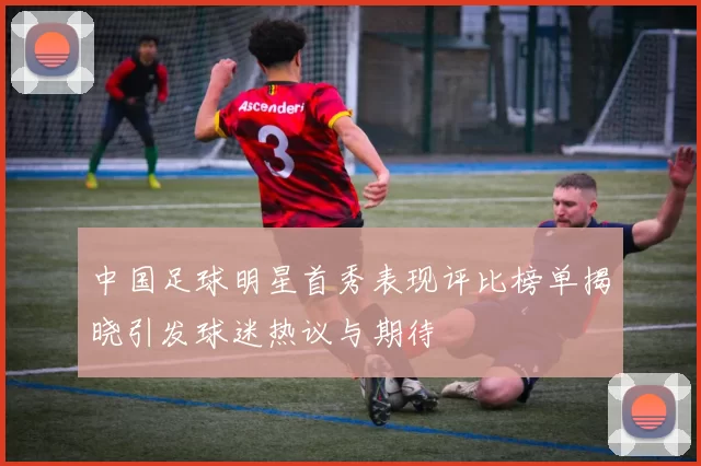 中国足球明星首秀表现评比榜单揭晓引发球迷热议与期待