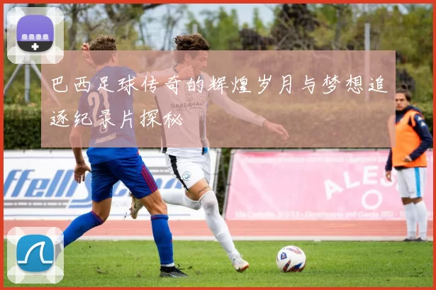 巴西足球传奇的辉煌岁月与梦想追逐纪录片探秘