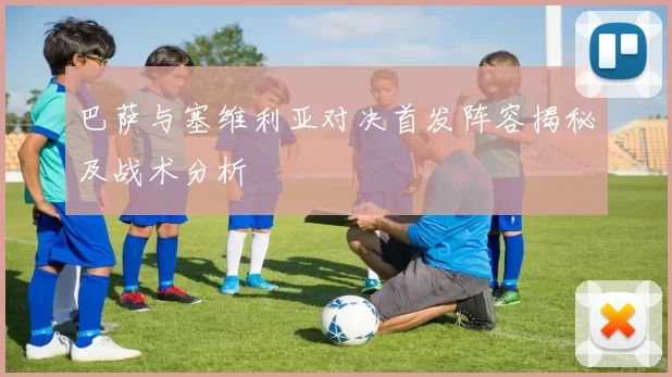 巴萨与塞维利亚对决首发阵容揭秘及战术分析