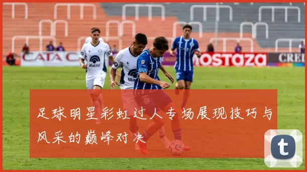 足球明星彩虹过人专场展现技巧与风采的巅峰对决