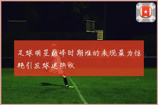 足球明星巅峰时期谁的表现最为惊艳引发球迷热议