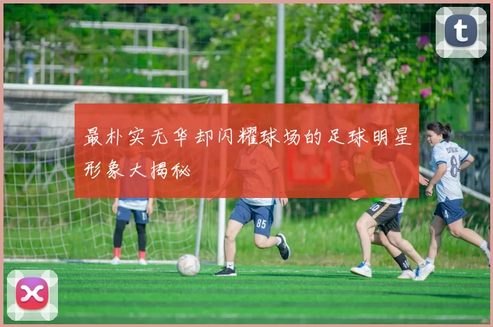 最朴实无华却闪耀球场的足球明星形象大揭秘