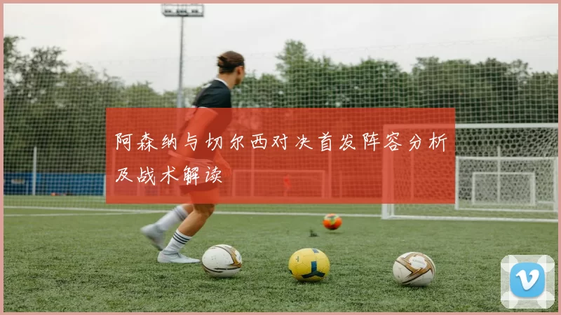 阿森纳与切尔西对决首发阵容分析及战术解读