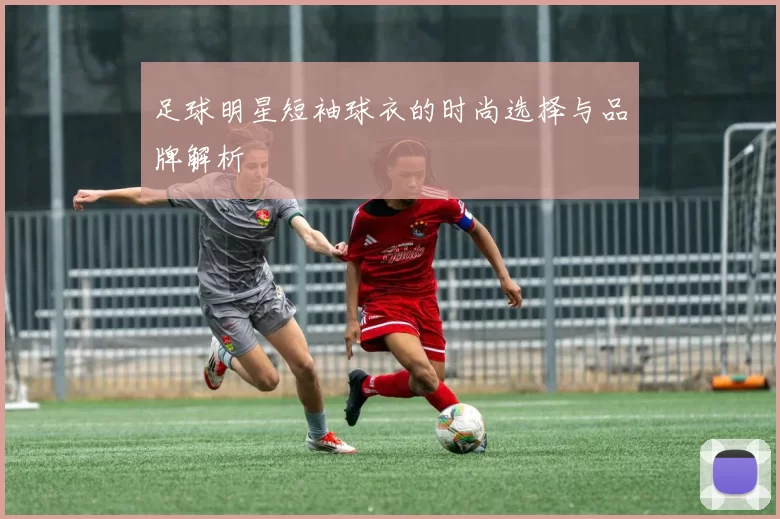 足球明星短袖球衣的时尚选择与品牌解析