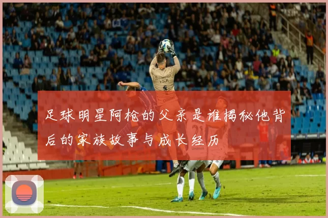 足球明星阿枪的父亲是谁揭秘他背后的家族故事与成长经历