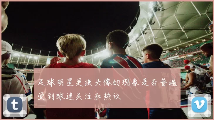 足球明星更换头像的现象是否普遍受到球迷关注和热议