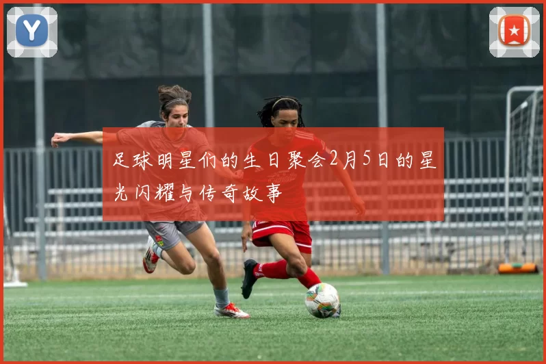 足球明星们的生日聚会2月5日的星光闪耀与传奇故事
