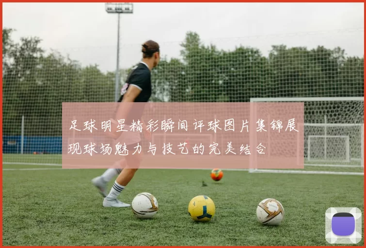 足球明星精彩瞬间评球图片集锦展现球场魅力与技艺的完美结合