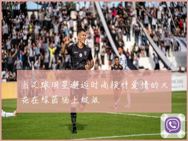 当足球明星邂逅时尚模特爱情的火花在绿茵场上绽放