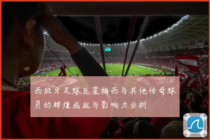 西班牙足球巨星梅西与其他传奇球员的辉煌成就与影响力分析