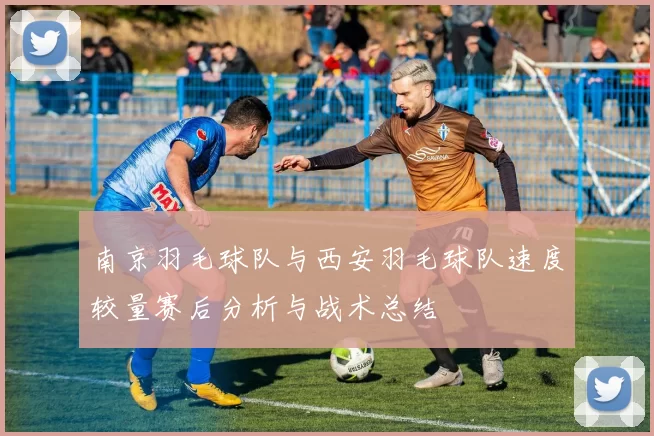 南京羽毛球队与西安羽毛球队速度较量赛后分析与战术总结
