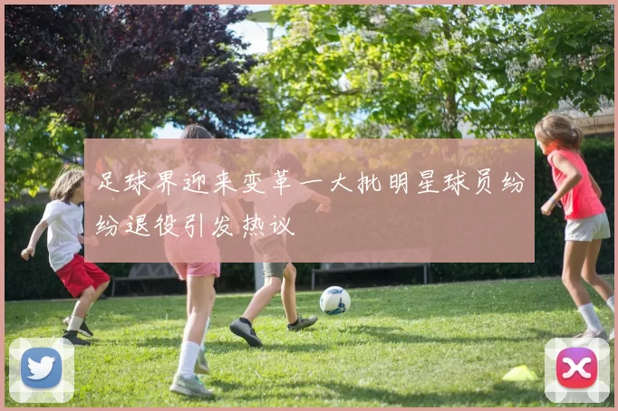 足球界迎来变革一大批明星球员纷纷退役引发热议