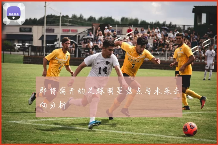 即将离开的足球明星盘点与未来去向分析