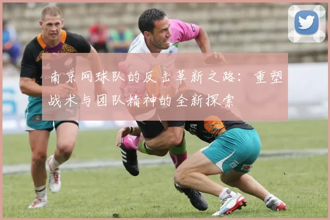 南京网球队的反击革新之路：重塑战术与团队精神的全新探索