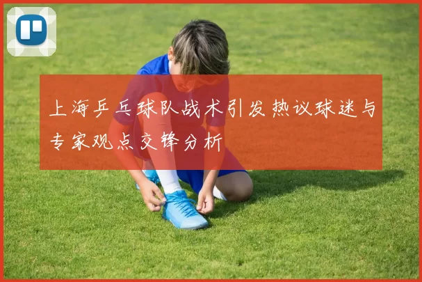 上海乒乓球队战术引发热议球迷与专家观点交锋分析
