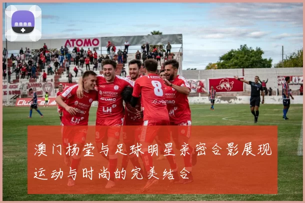 澳门杨莹与足球明星亲密合影展现运动与时尚的完美结合