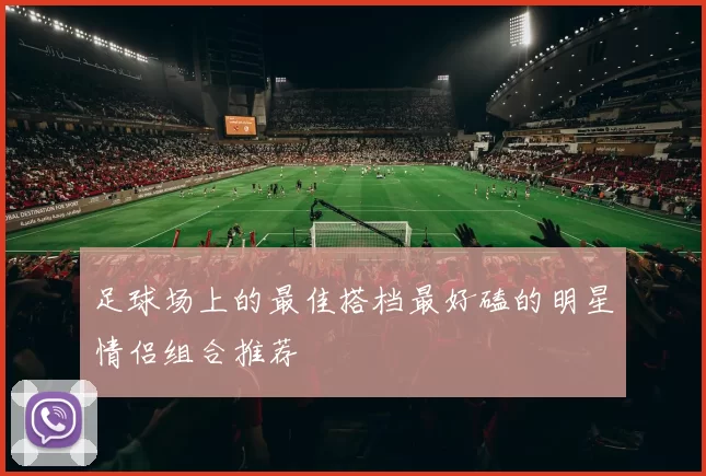 足球场上的最佳搭档最好磕的明星情侣组合推荐