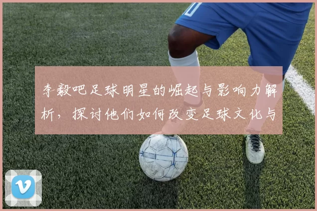 李毅吧足球明星的崛起与影响力解析，探讨他们如何改变足球文化与球迷互动