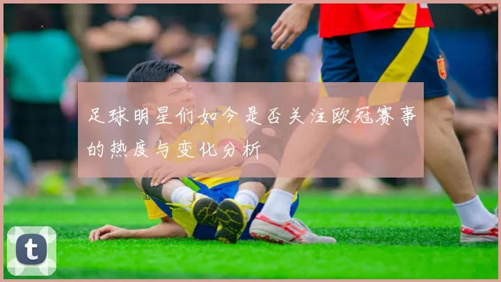 足球明星们如今是否关注欧冠赛事的热度与变化分析