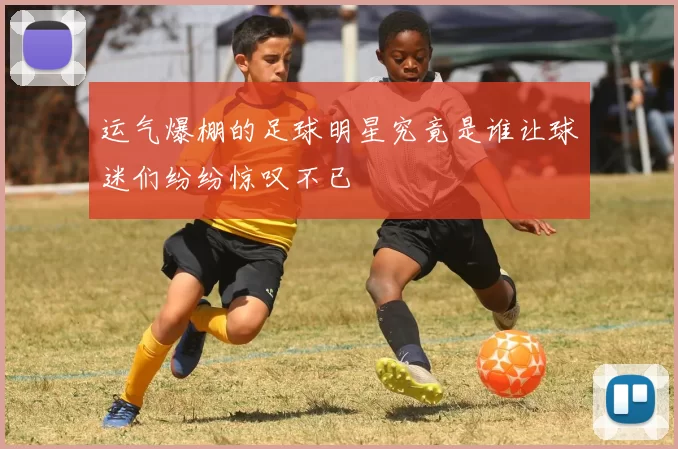 运气爆棚的足球明星究竟是谁让球迷们纷纷惊叹不已
