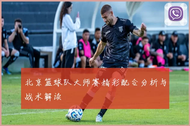 北京篮球队大师赛精彩配合分析与战术解读