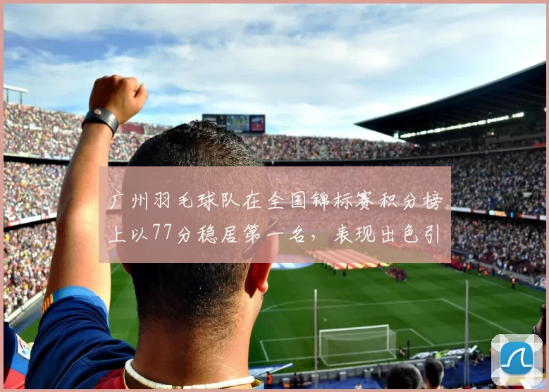 广州羽毛球队在全国锦标赛积分榜上以77分稳居第一名，表现出色引人瞩目