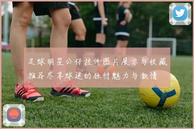 足球明星公仔挂件图片展示与收藏推荐尽享球迷的独特魅力与激情