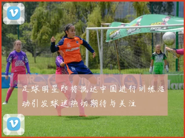 足球明星即将抵达中国进行训练活动引发球迷热切期待与关注
