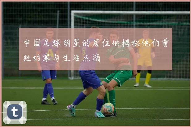 中国足球明星的居住地揭秘他们曾经的家与生活点滴