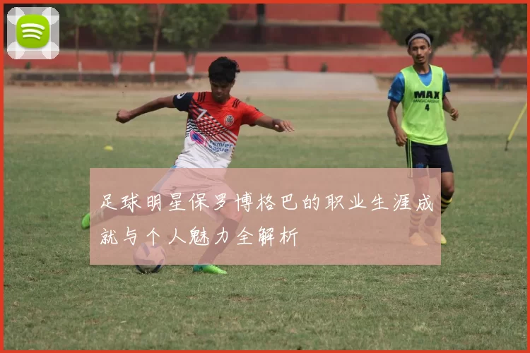 足球明星保罗博格巴的职业生涯成就与个人魅力全解析