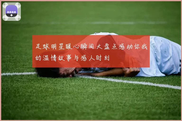 足球明星暖心瞬间大盘点感动你我的温情故事与感人时刻
