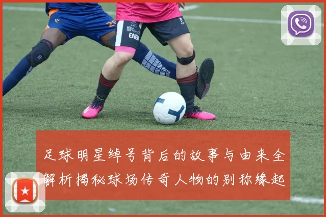 足球明星绰号背后的故事与由来全解析揭秘球场传奇人物的别称缘起