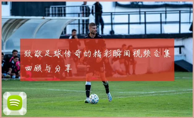 致敬足球传奇的精彩瞬间视频合集回顾与分享