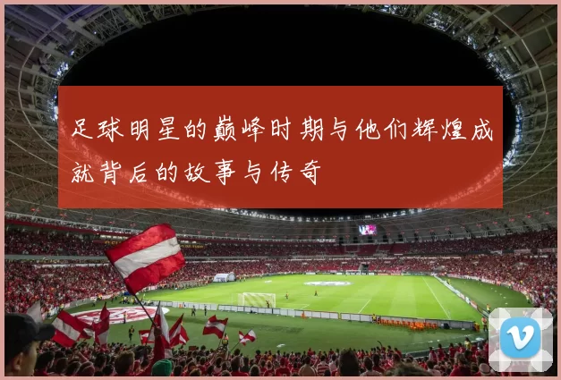 足球明星的巅峰时期与他们辉煌成就背后的故事与传奇