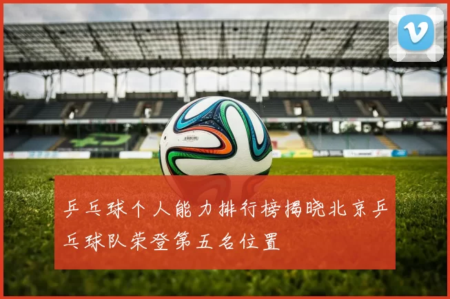 乒乓球个人能力排行榜揭晓北京乒乓球队荣登第五名位置