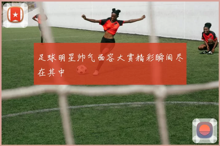 足球明星帅气面容大赏精彩瞬间尽在其中