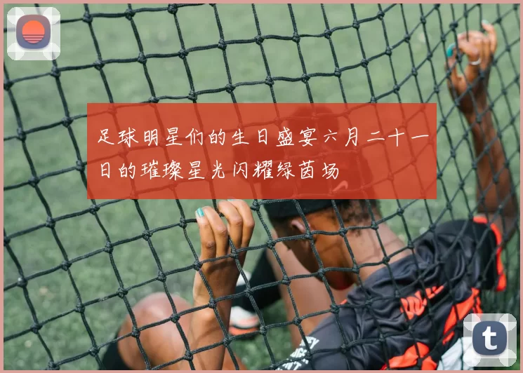 足球明星们的生日盛宴六月二十一日的璀璨星光闪耀绿茵场