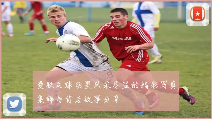 曼联足球明星风采尽显的精彩写真集锦与背后故事分享