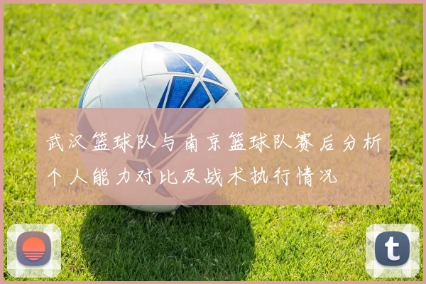 武汉篮球队与南京篮球队赛后分析个人能力对比及战术执行情况