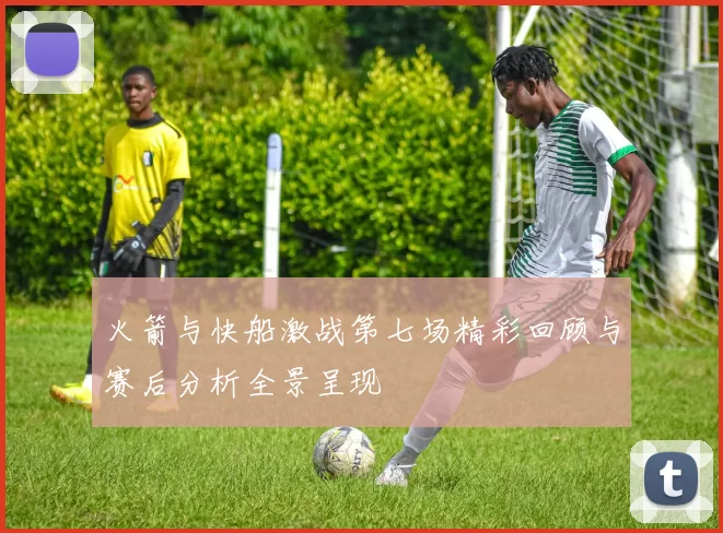 火箭与快船激战第七场精彩回顾与赛后分析全景呈现