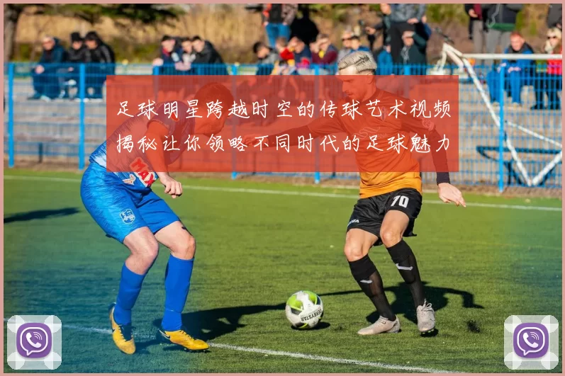 足球明星跨越时空的传球艺术视频揭秘让你领略不同时代的足球魅力