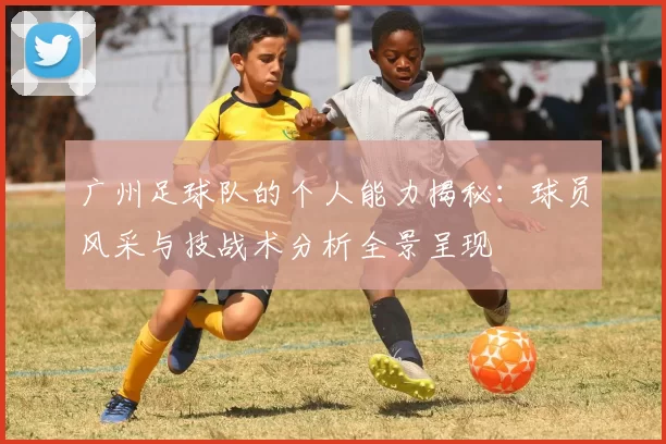 广州足球队的个人能力揭秘：球员风采与技战术分析全景呈现
