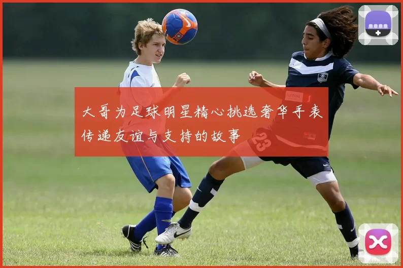 大哥为足球明星精心挑选奢华手表传递友谊与支持的故事