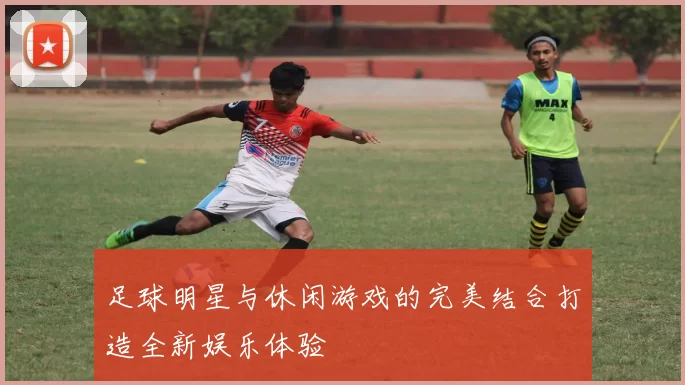足球明星与休闲游戏的完美结合打造全新娱乐体验