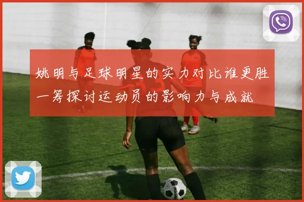 姚明与足球明星的实力对比谁更胜一筹探讨运动员的影响力与成就