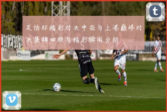 足协杯精彩对决申花与上港巅峰对决集锦回顾与精彩瞬间分析