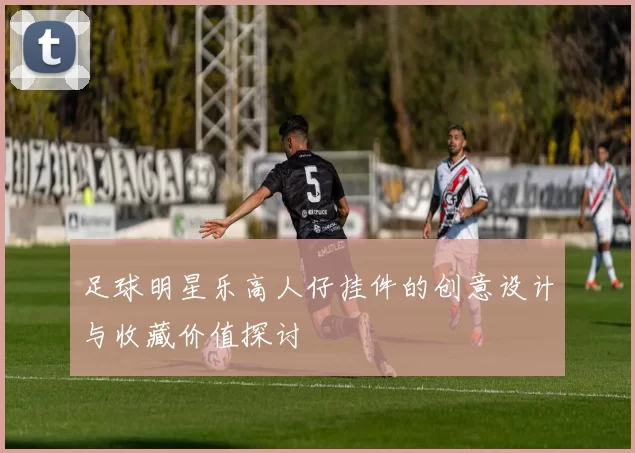足球明星乐高人仔挂件的创意设计与收藏价值探讨