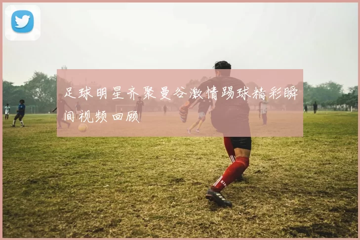 足球明星齐聚曼谷激情踢球精彩瞬间视频回顾