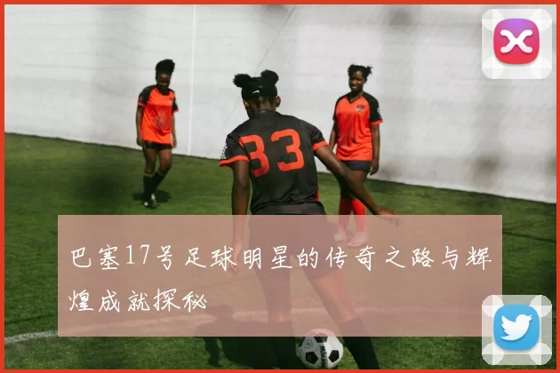 巴塞17号足球明星的传奇之路与辉煌成就探秘